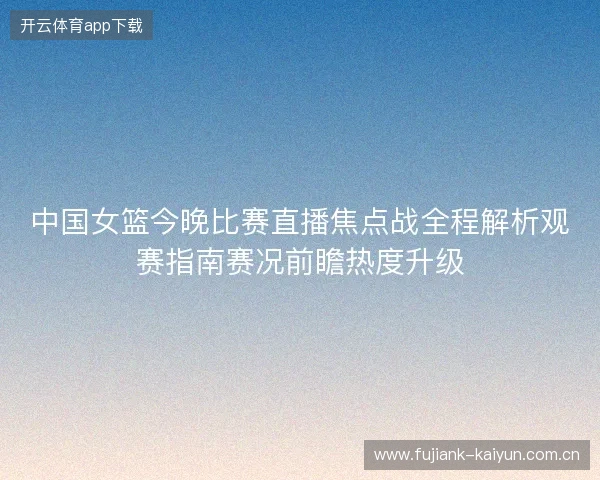 中国女篮今晚比赛直播焦点战全程解析观赛指南赛况前瞻热度升级