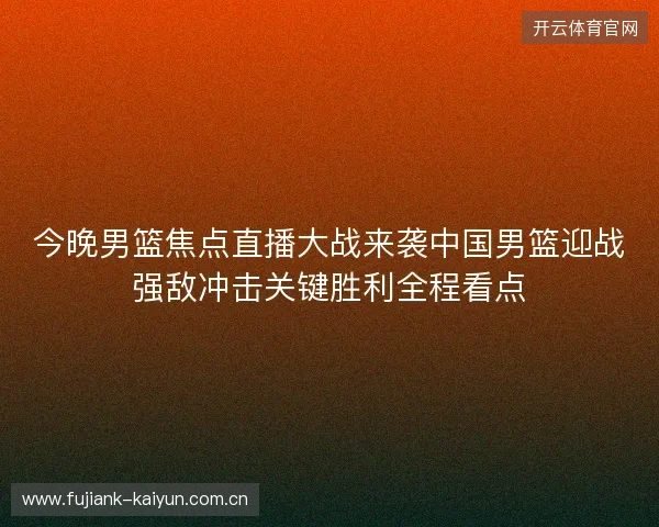 今晚男篮焦点直播大战来袭中国男篮迎战强敌冲击关键胜利全程看点