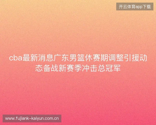 cba最新消息广东男篮休赛期调整引援动态备战新赛季冲击总冠军 cba最新消息广东男篮休赛期调整引援动态备战新赛季冲击总冠军