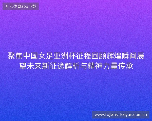 聚焦中国女足亚洲杯征程回顾辉煌瞬间展望未来新征途解析与精神力量传承